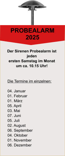 PROBEALARM 2025 Die Termine im einzelnen:  04. Januar 01. Februar 01. März 05. April 03. Mai 07. Juni 05. Juli 02. August 06. September 04. Oktober 01. November 06. Dezember Der Sirenen Probealarm ist  jeden  ersten Samstag im Monat  um ca. 10.15 Uhr!